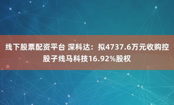 线下股票配资平台 深科达：拟4737.6万元收购控股子线马科技16.92%股权