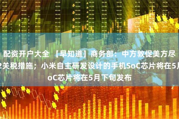 配资开户大全 【早知道】商务部：中方敦促美方尽快停止232关税措施；小米自主研发设计的手机SoC芯片将在5月下旬发布