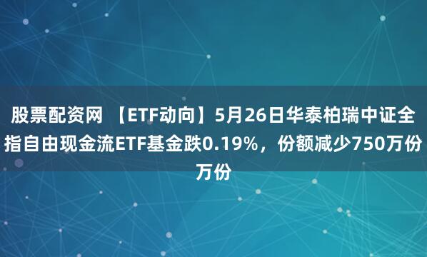 股票配资网 【ETF动向】5月26日华泰柏瑞中证全指自由现金流ETF基金跌0.19%，份额减少750万份