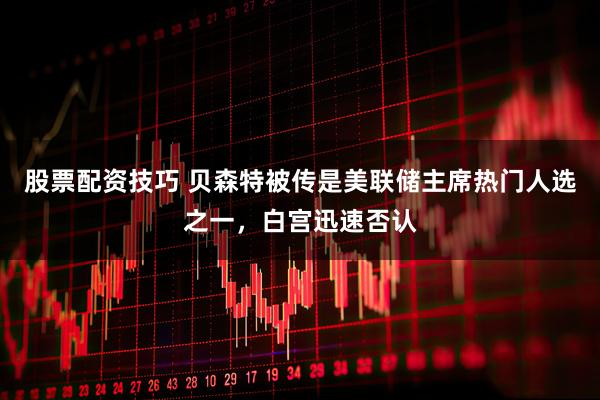 股票配资技巧 贝森特被传是美联储主席热门人选之一,白宫迅速否认