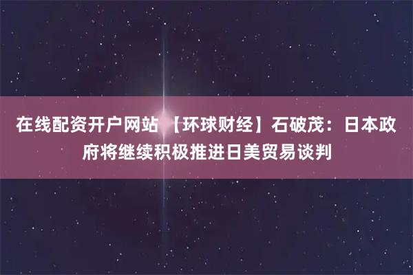 在线配资开户网站 【环球财经】石破茂：日本政府将继续积极推进日美贸易谈判