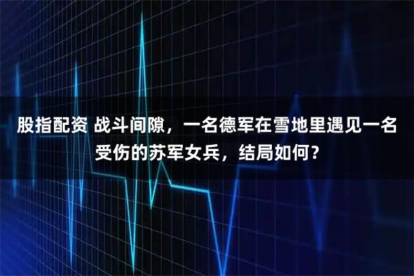 股指配资 战斗间隙，一名德军在雪地里遇见一名受伤的苏军女兵，结局如何？