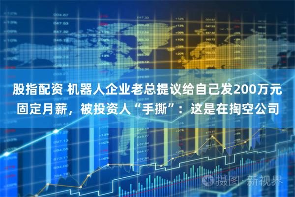 股指配资 机器人企业老总提议给自己发200万元固定月薪，被投资人“手撕”：这是在掏空公司