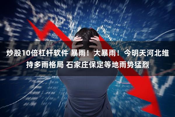 炒股10倍杠杆软件 暴雨！大暴雨！今明天河北维持多雨格局 石家庄保定等地雨势猛烈