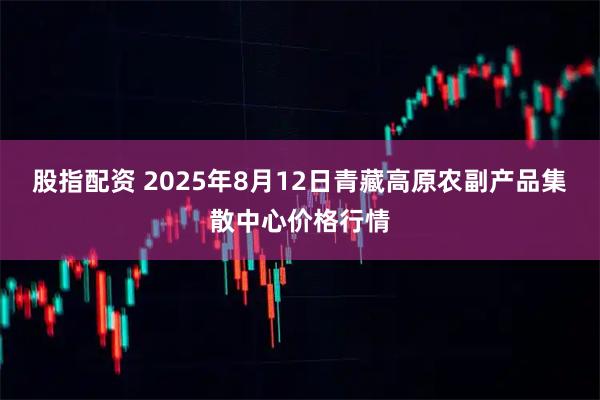股指配资 2025年8月12日青藏高原农副产品集散中心价格行情