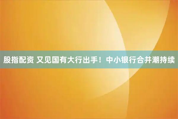 股指配资 又见国有大行出手！中小银行合并潮持续