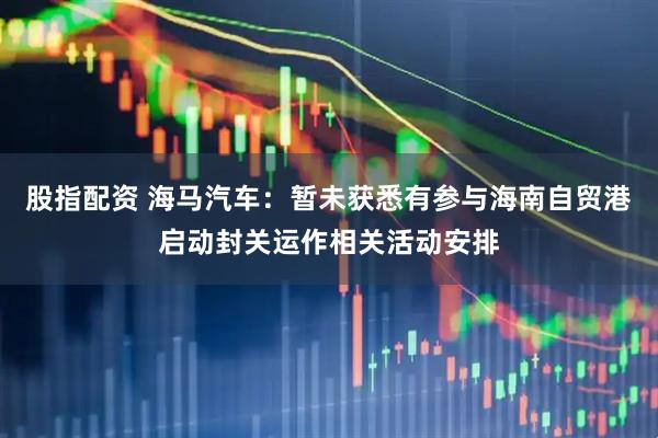 股指配资 海马汽车：暂未获悉有参与海南自贸港启动封关运作相关活动安排