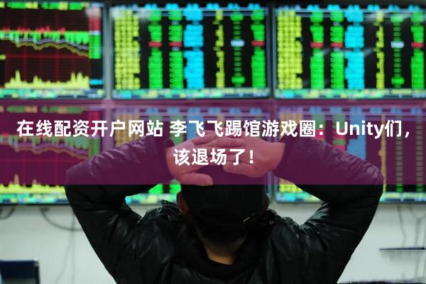 在线配资开户网站 李飞飞踢馆游戏圈：Unity们，该退场了！