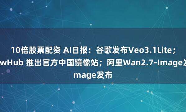 10倍股票配资 AI日报：谷歌发布Veo3.1Lite；ClawHub 推出官方中国镜像站；阿里Wan2.7-Image发布