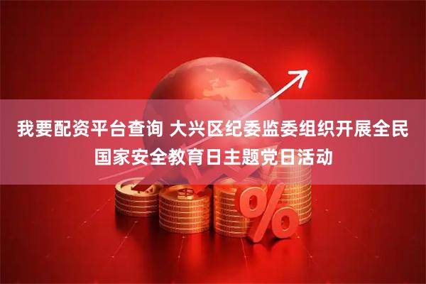 我要配资平台查询 大兴区纪委监委组织开展全民国家安全教育日主题党日活动