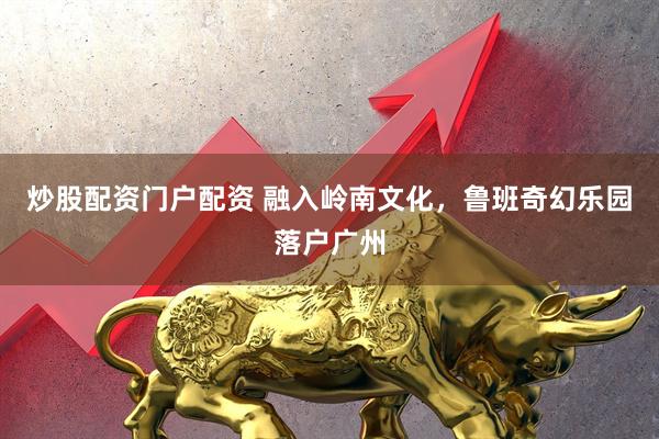 炒股配资门户配资 融入岭南文化，鲁班奇幻乐园落户广州