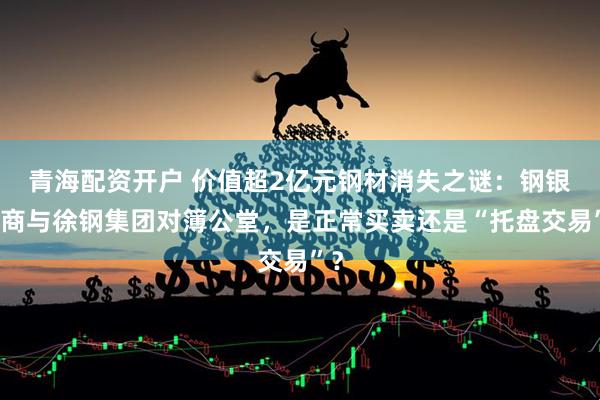 青海配资开户 价值超2亿元钢材消失之谜：钢银电商与徐钢集团对簿公堂，是正常买卖还是“托盘交易”？