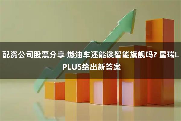 配资公司股票分享 燃油车还能谈智能旗舰吗? 星瑞L PLUS给出新答案