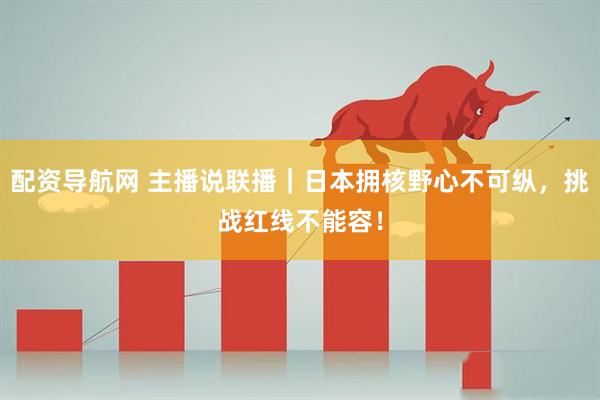 配资导航网 主播说联播｜日本拥核野心不可纵，挑战红线不能容！