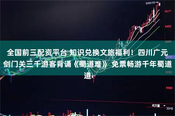 全国前三配资平台 知识兑换文旅福利！四川广元剑门关三千游客背诵《蜀道难》 免票畅游千年蜀道