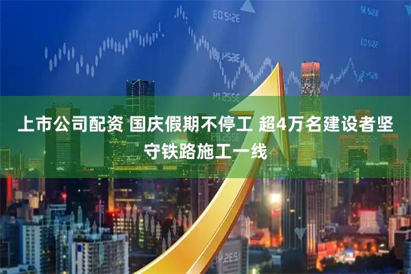 上市公司配资 国庆假期不停工 超4万名建设者坚守铁路施工一线
